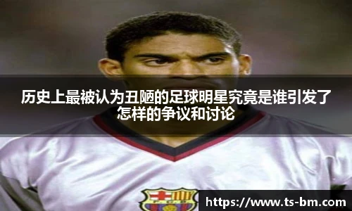 历史上最被认为丑陋的足球明星究竟是谁引发了怎样的争议和讨论