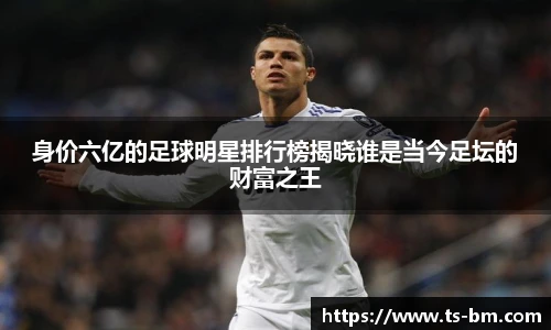 身价六亿的足球明星排行榜揭晓谁是当今足坛的财富之王